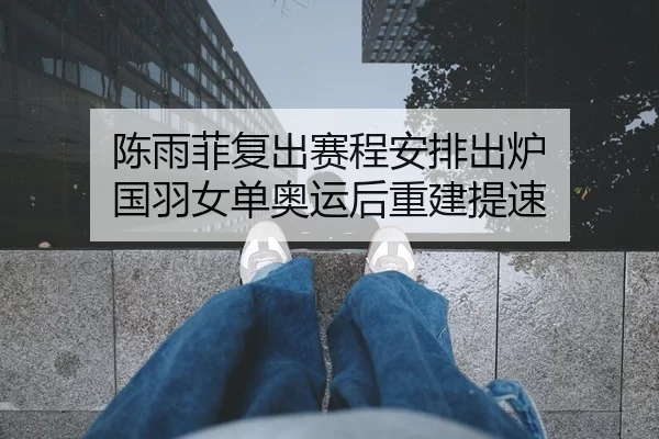陈雨菲复出赛程安排出炉 国羽女单奥运后重建提速