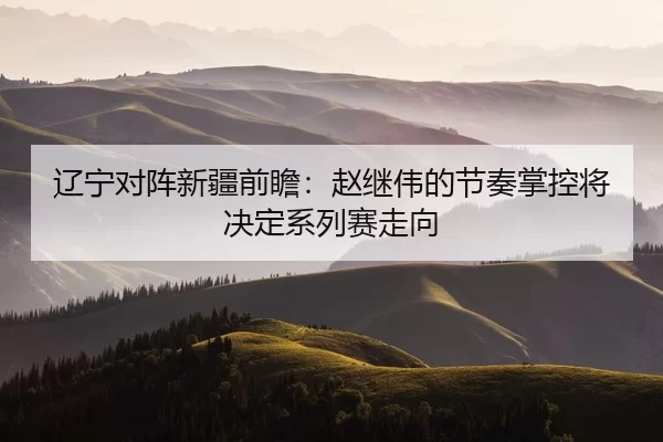 辽宁对阵新疆前瞻：赵继伟的节奏掌控将决定系列赛走向