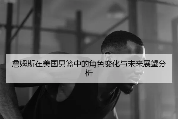 詹姆斯在美国男篮中的角色变化与未来展望分析