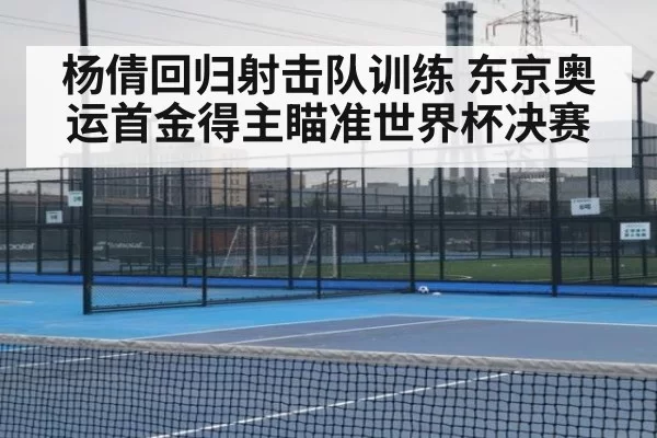 杨倩回归射击队训练 东京奥运首金得主瞄准世界杯决赛