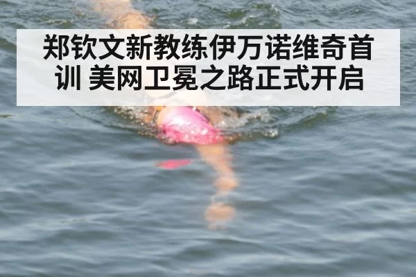 郑钦文新教练伊万诺维奇首训 美网卫冕之路正式开启