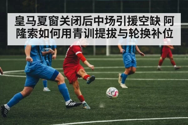 皇马夏窗关闭后中场引援空缺 阿隆索如何用青训提拔与轮换补位